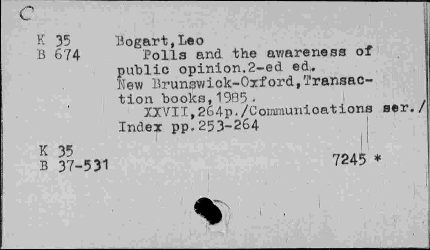 ﻿K 35 Bogart,Leo
B 674	Polla and the awarenesa or
public opinion.2-ed ed,.
New Brunswick-Oxford,Transaction books,1905*	i	z
XXVII,264p./Coimunioations aer. / Index pp.253-264
B 37-531	7245 *